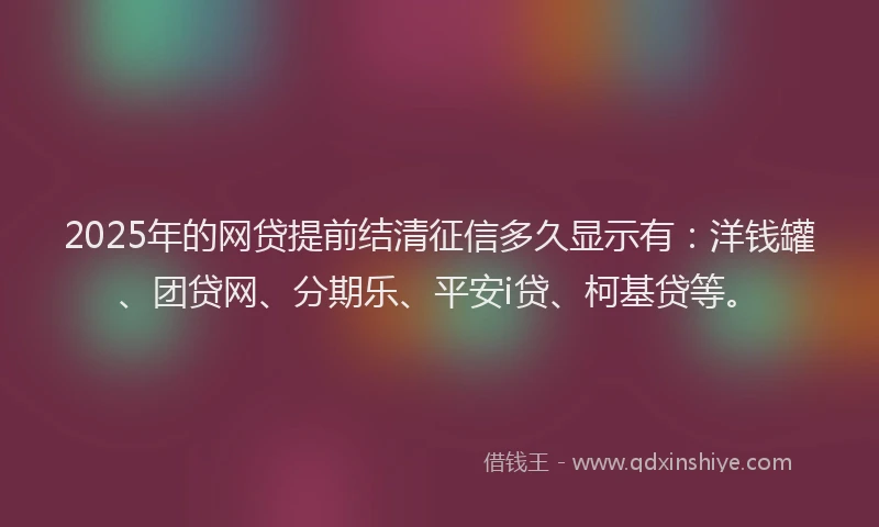 2025年的网贷提前结清征信多久显示有：洋钱罐、团贷网、分期乐、平安i贷、柯基贷等。
