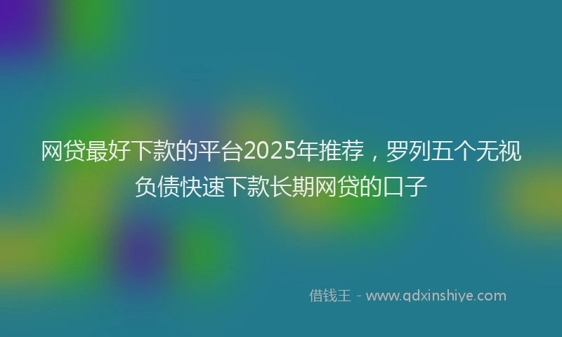 网贷最好下款的平台2025年推荐，罗列五个无视负债快速下款长期网贷的口子