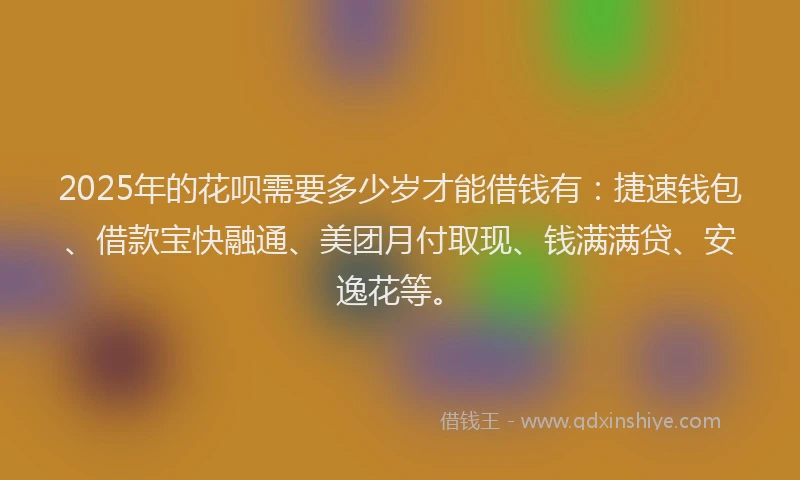 2025年的花呗需要多少岁才能借钱有：捷速钱包、借款宝快融通、美团月付取现、钱满满贷、安逸花等。