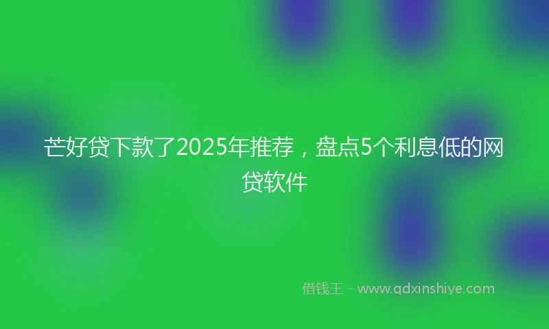 芒好贷下款了2025年推荐，盘点5个利息低的网贷软件