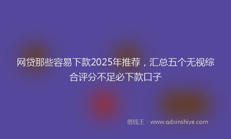 网贷那些容易下款2025年推荐，汇总五个无视综合评分不足必下款口子