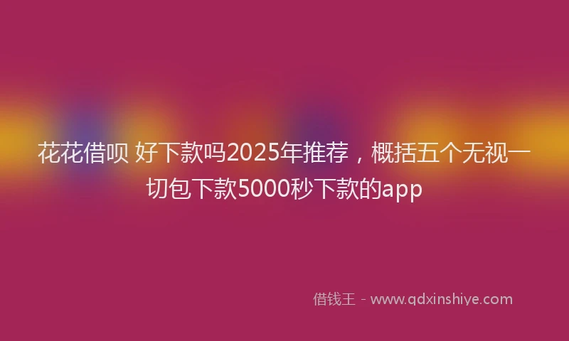 花花借呗 好下款吗2025年推荐，概括五个无视一切包下款5000秒下款的app