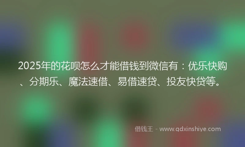2025年的花呗怎么才能借钱到微信有：优乐快购、分期乐、魔法速借、易借速贷、投友快贷等。