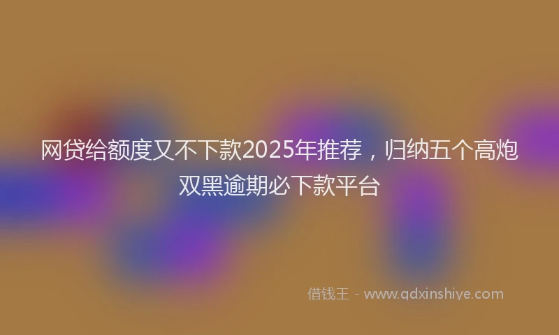 网贷给额度又不下款2025年推荐，归纳五个高炮双黑逾期必下款平台