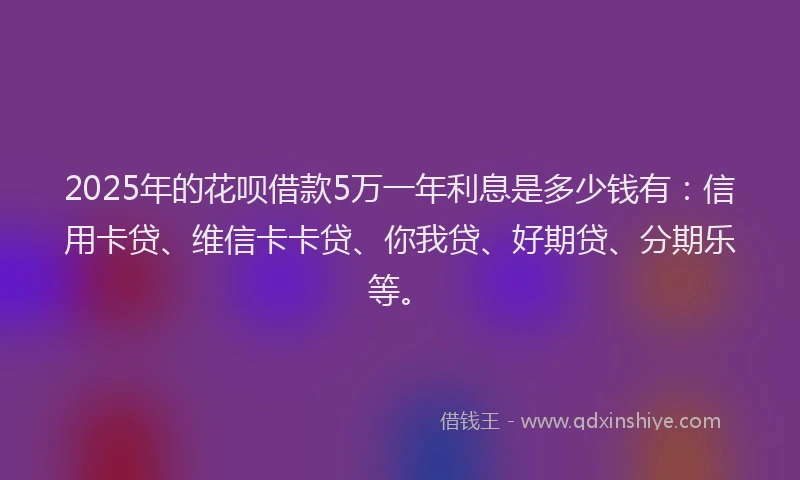 2025年的花呗借款5万一年利息是多少钱有：信用卡贷、维信卡卡贷、你我贷、好期贷、分期乐等。