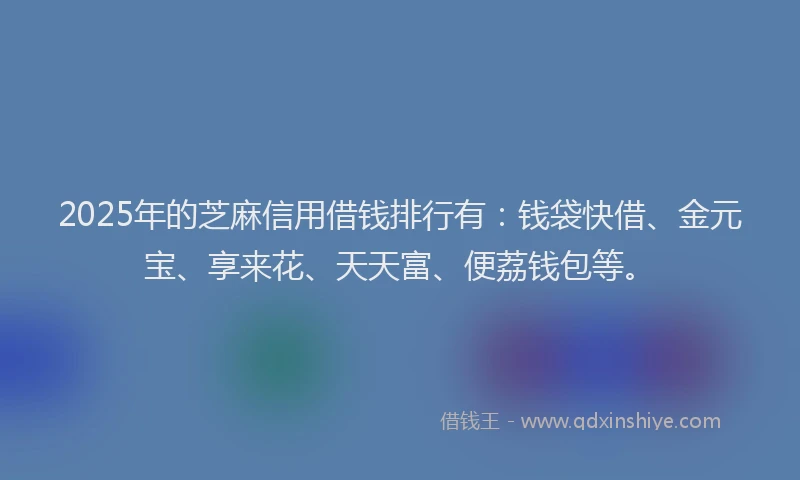 2025年的芝麻信用借钱排行有：钱袋快借、金元宝、享来花、天天富、便荔钱包等。