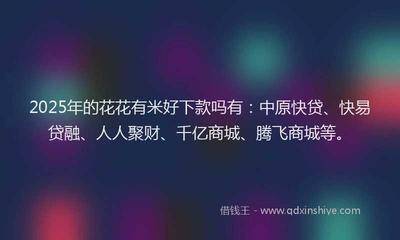 2025年的花花有米好下款吗有：中原快贷、快易贷融、人人聚财、千亿商城、腾飞商城等。