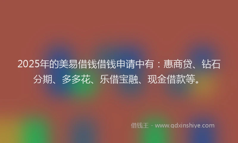 2025年的美易借钱借钱申请中有：惠商贷、钻石分期、多多花、乐借宝融、现金借款等。