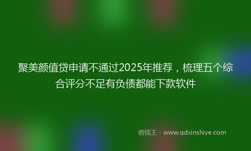 聚美颜值贷申请不通过2025年推荐，梳理五个综合评分不足有负债都能下款软件