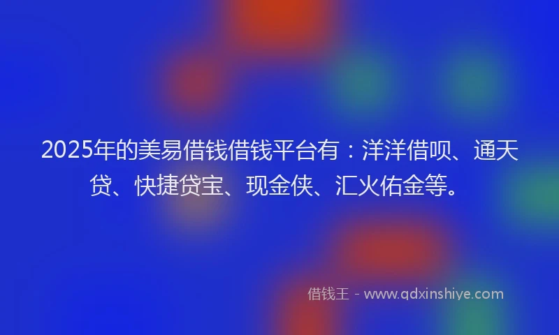 2025年的美易借钱借钱平台有：洋洋借呗、通天贷、快捷贷宝、现金侠、汇火佑金等。