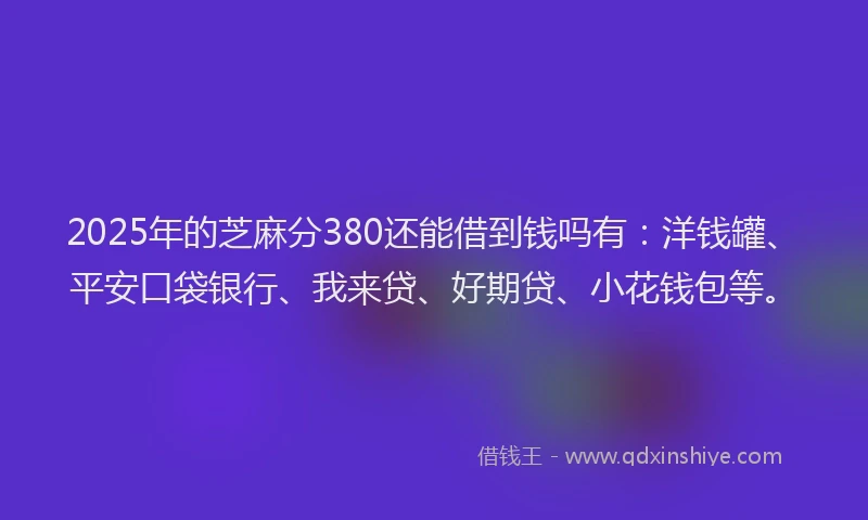 2025年的芝麻分380还能借到钱吗有：洋钱罐、平安口袋银行、我来贷、好期贷、小花钱包等。