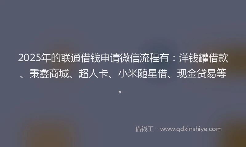 2025年的联通借钱申请微信流程有：洋钱罐借款、秉鑫商城、超人卡、小米随星借、现金贷易等。