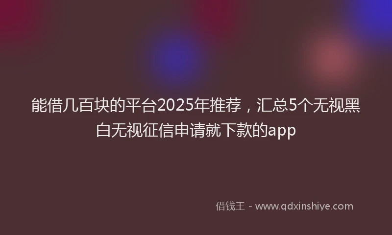能借几百块的平台2025年推荐，汇总5个无视黑白无视征信申请就下款的app