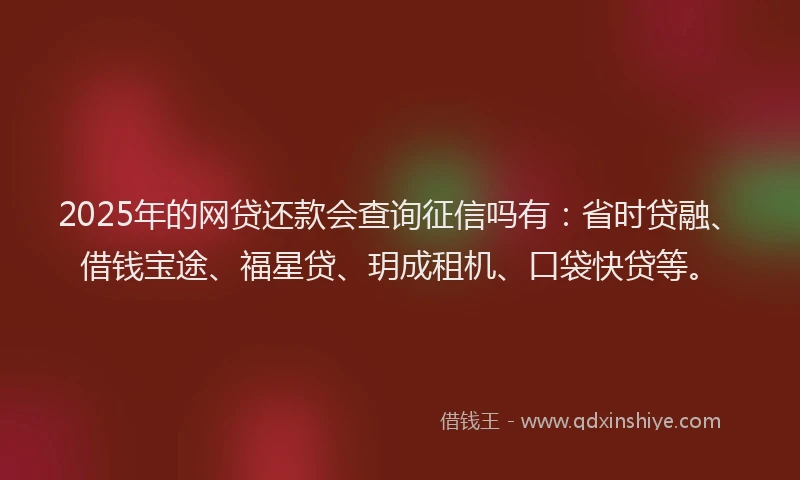 2025年的网贷还款会查询征信吗有：省时贷融、借钱宝途、福星贷、玥成租机、口袋快贷等。