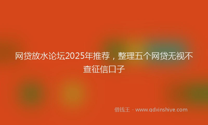 网贷放水论坛2025年推荐，整理五个网贷无视不查征信口子