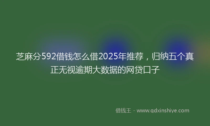 芝麻分592借钱怎么借2025年推荐，归纳五个真正无视逾期大数据的网贷口子