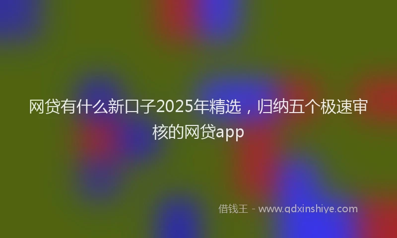 网贷有什么新口子2025年精选，归纳五个极速审核的网贷app