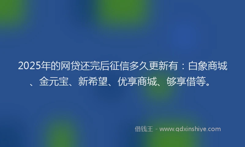 2025年的网贷还完后征信多久更新有：白象商城、金元宝、新希望、优享商城、够享借等。