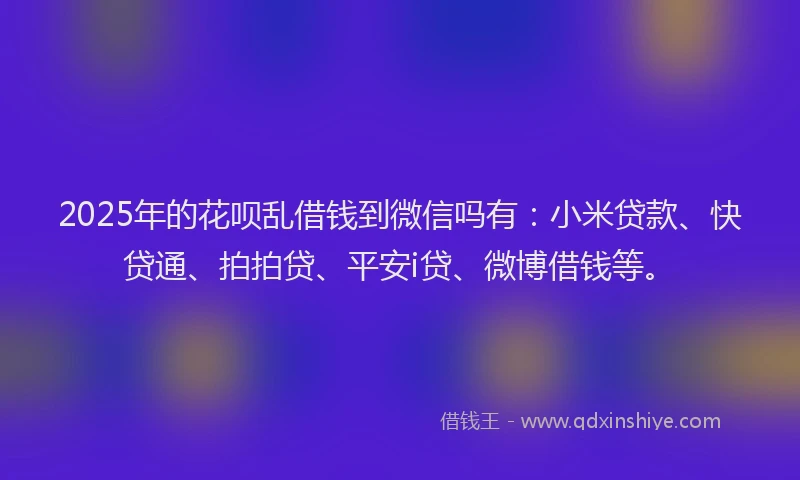 2025年的花呗乱借钱到微信吗有：小米贷款、快贷通、拍拍贷、平安i贷、微博借钱等。