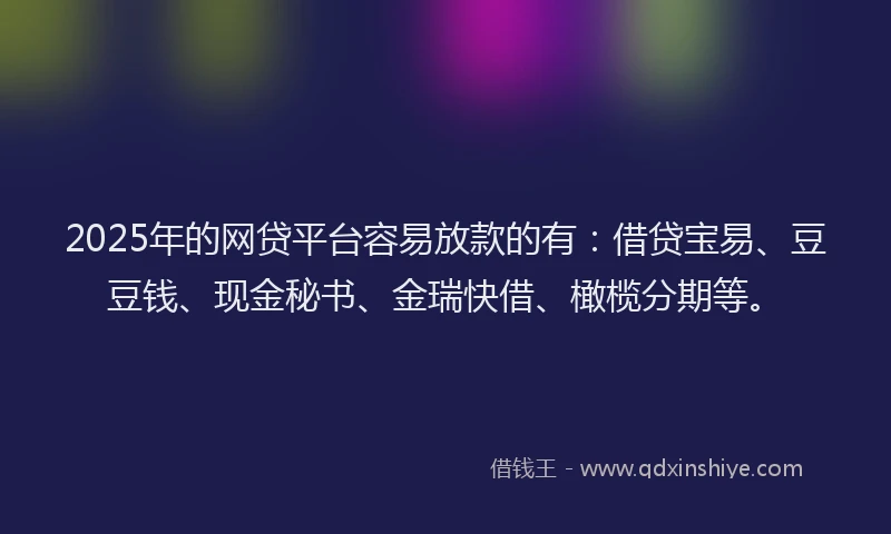 2025年的网贷平台容易放款的有：借贷宝易、豆豆钱、现金秘书、金瑞快借、橄榄分期等。