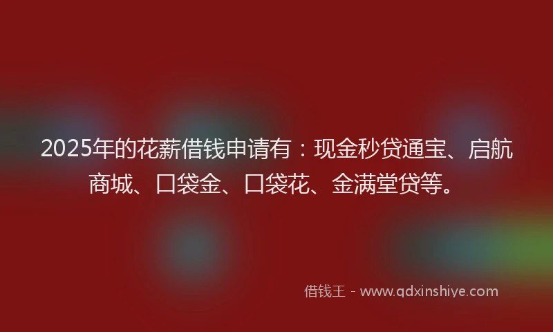 2025年的花薪借钱申请有：现金秒贷通宝、启航商城、口袋金、口袋花、金满堂贷等。