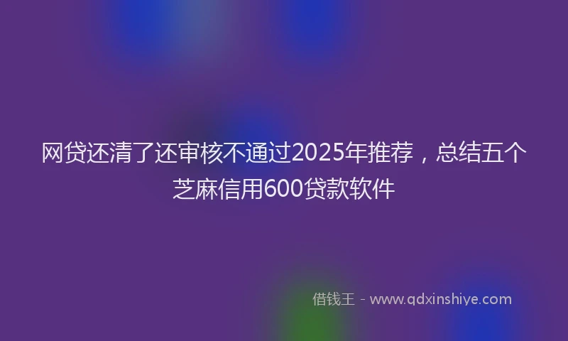 网贷还清了还审核不通过2025年推荐，总结五个芝麻信用600贷款软件