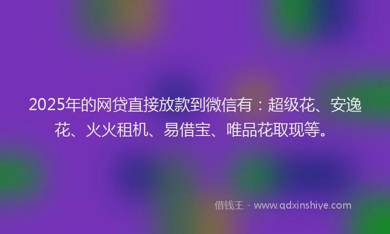 2025年的网贷直接放款到微信有：超级花、安逸花、火火租机、易借宝、唯品花取现等。