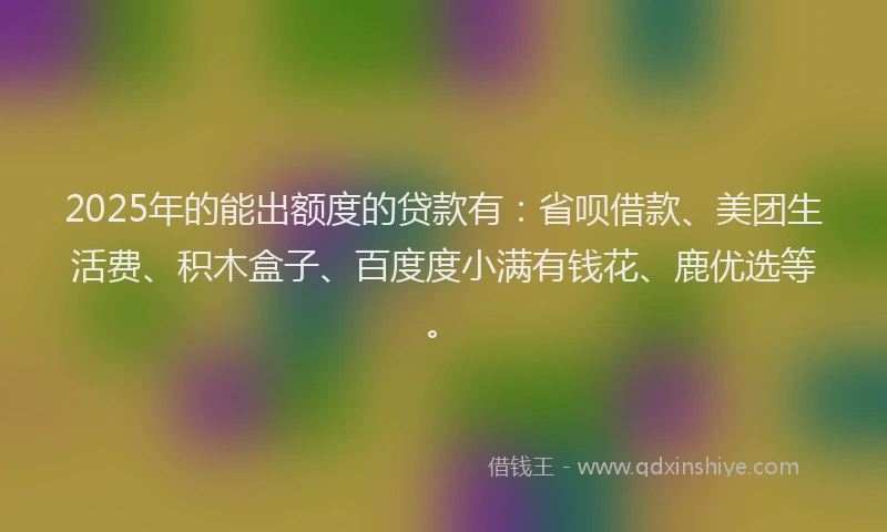 2025年的能出额度的贷款有：省呗借款、美团生活费、积木盒子、百度度小满有钱花、鹿优选等。