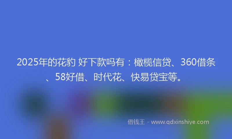 2025年的花豹 好下款吗有：橄榄信贷、360借条、58好借、时代花、快易贷宝等。