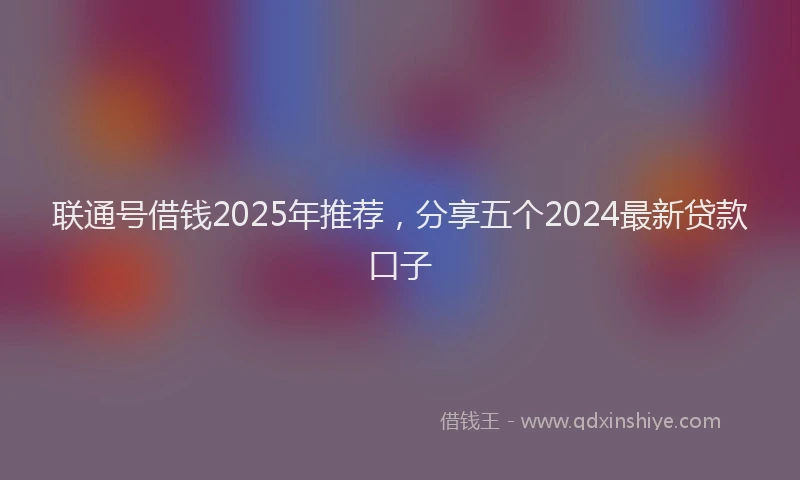 联通号借钱2025年推荐，分享五个2024最新贷款口子