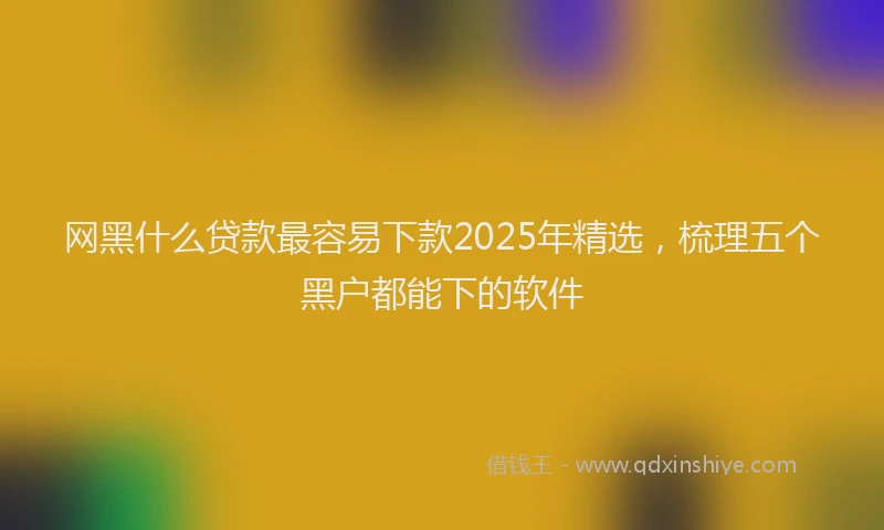 网黑什么贷款最容易下款2025年精选，梳理五个黑户都能下的软件