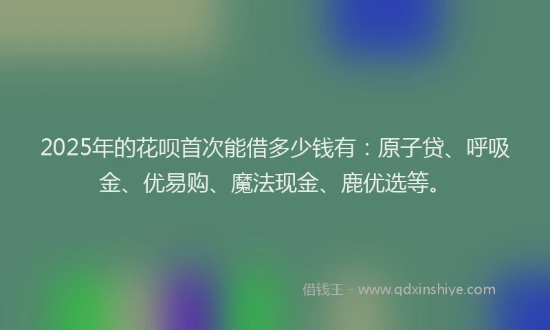 2025年的花呗首次能借多少钱有：原子贷、呼吸金、优易购、魔法现金、鹿优选等。
