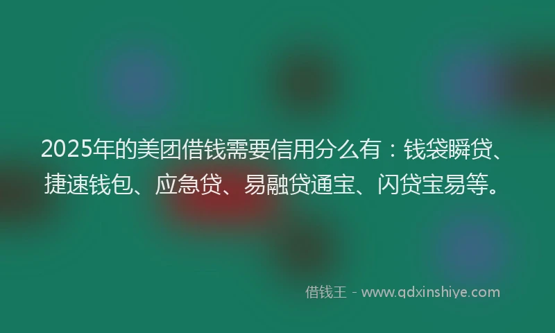 2025年的美团借钱需要信用分么有：钱袋瞬贷、捷速钱包、应急贷、易融贷通宝、闪贷宝易等。