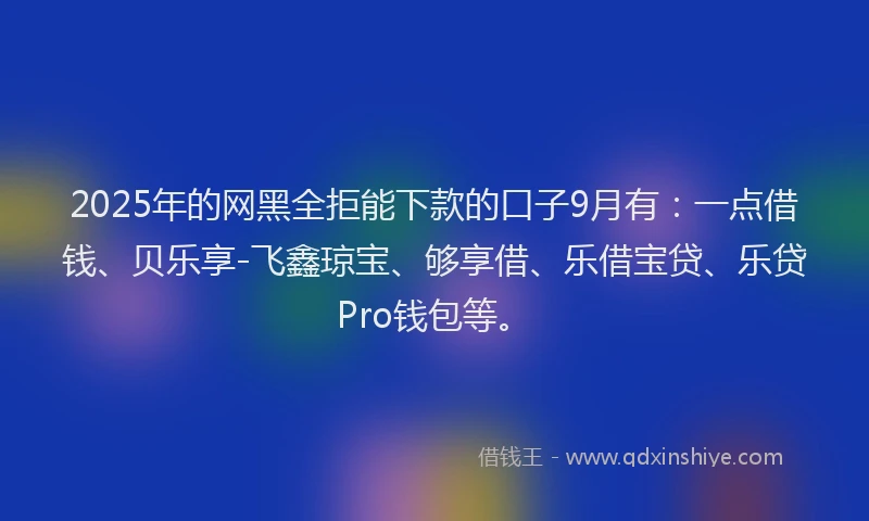 2025年的网黑全拒能下款的口子9月有：一点借钱、贝乐享-飞鑫琼宝、够享借、乐借宝贷、乐贷Pro钱包等。