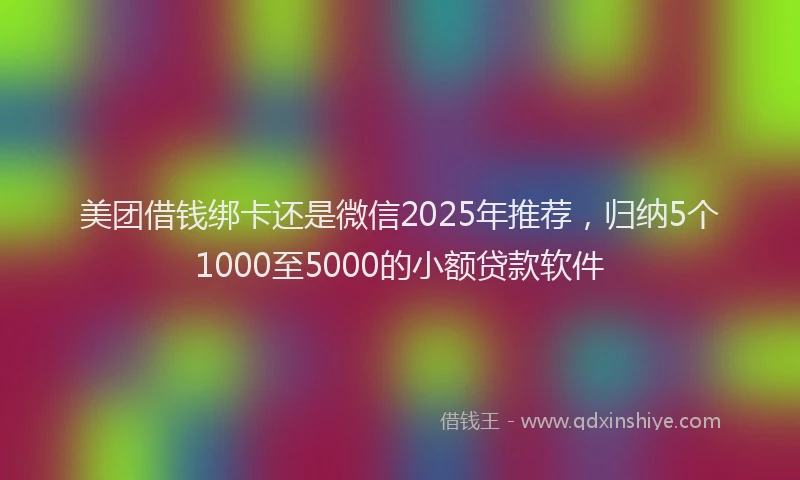 美团借钱绑卡还是微信2025年推荐，归纳5个1000至5000的小额贷款软件