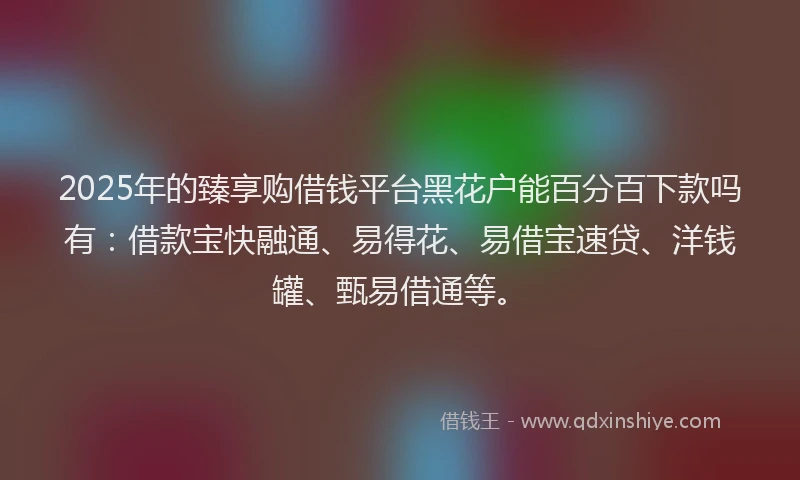 2025年的臻享购借钱平台黑花户能百分百下款吗有：借款宝快融通、易得花、易借宝速贷、洋钱罐、甄易借通等。