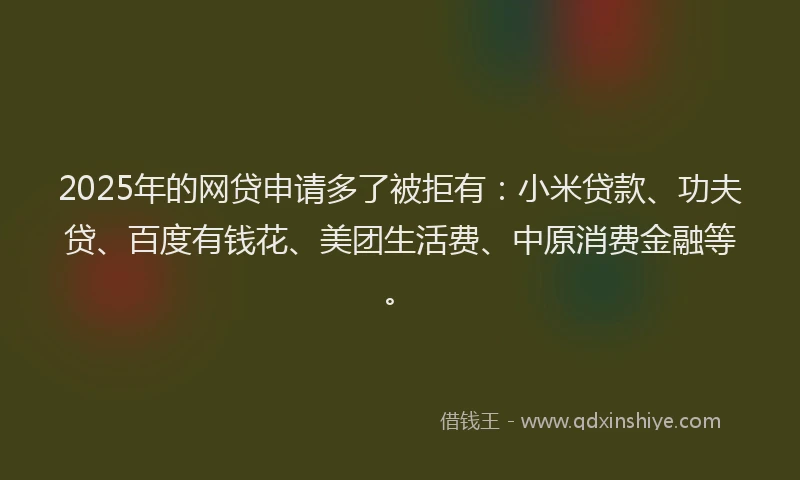 2025年的网贷申请多了被拒有：小米贷款、功夫贷、百度有钱花、美团生活费、中原消费金融等。