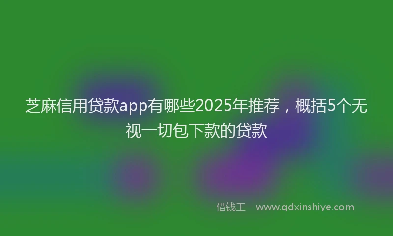 芝麻信用贷款app有哪些2025年推荐，概括5个无视一切包下款的贷款
