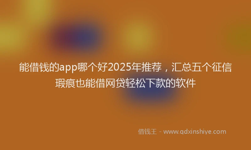 能借钱的app哪个好2025年推荐，汇总五个征信瑕疵也能借网贷轻松下款的软件