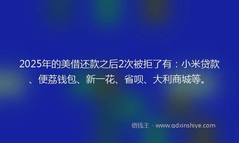 2025年的美借还款之后2次被拒了有：小米贷款、便荔钱包、新一花、省呗、大利商城等。