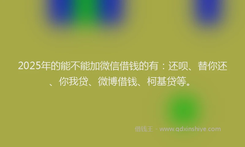 2025年的能不能加微信借钱的有：还呗、替你还、你我贷、微博借钱、柯基贷等。
