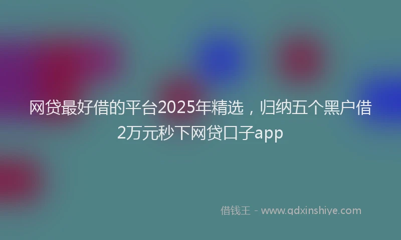 网贷最好借的平台2025年精选，归纳五个黑户借2万元秒下网贷口子app