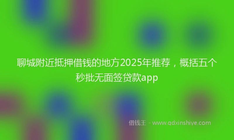 聊城附近抵押借钱的地方2025年推荐，概括五个秒批无面签贷款app