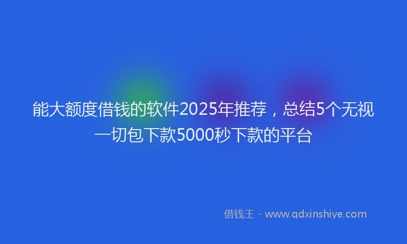 能大额度借钱的软件2025年推荐，总结5个无视一切包下款5000秒下款的平台