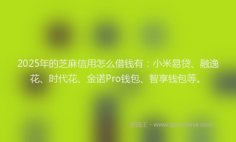 2025年的芝麻信用怎么借钱有：小米易贷、融逸花、时代花、金诺Pro钱包、智享钱包等。