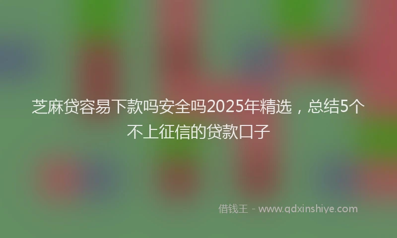 芝麻贷容易下款吗安全吗2025年精选，总结5个不上征信的贷款口子