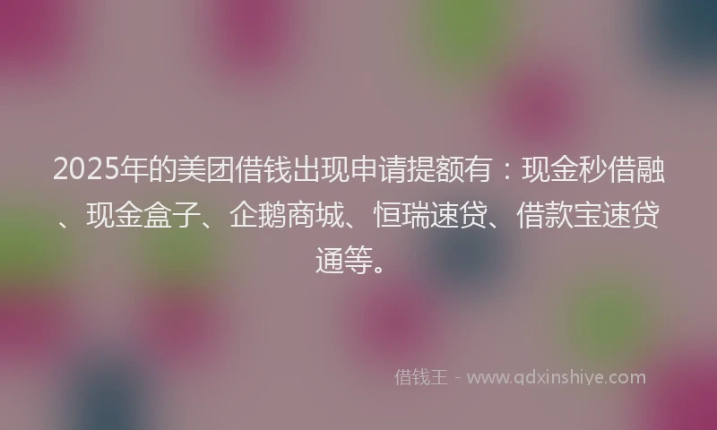 2025年的美团借钱出现申请提额有：现金秒借融、现金盒子、企鹅商城、恒瑞速贷、借款宝速贷通等。