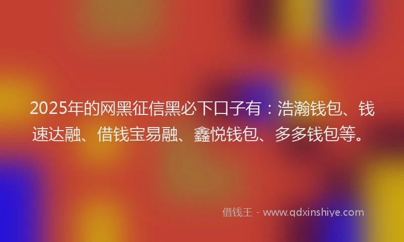 2025年的网黑征信黑必下口子有：浩瀚钱包、钱速达融、借钱宝易融、鑫悦钱包、多多钱包等。