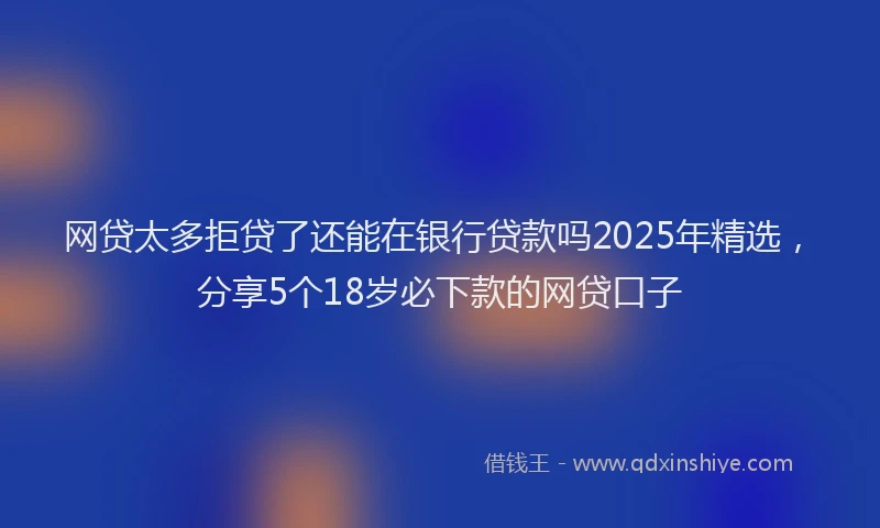 网贷太多拒贷了还能在银行贷款吗2025年精选，分享5个18岁必下款的网贷口子
