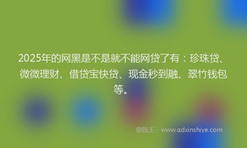 2025年的网黑是不是就不能网贷了有：珍珠贷、微微理财、借贷宝快贷、现金秒到融、翠竹钱包等。